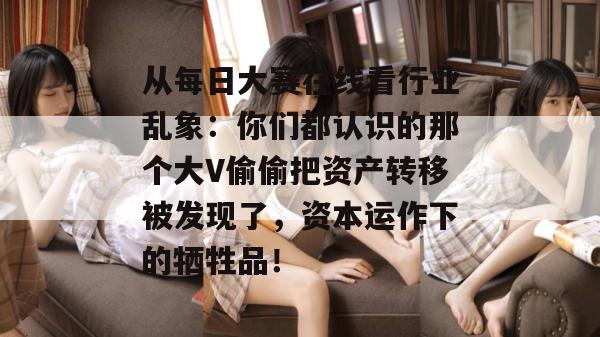 从每日大赛在线看行业乱象:你们都认识的那个大V偷偷把资产转移被发现了,资本运作下的牺牲品!