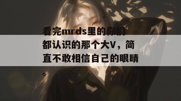 看完mrds里的你们都认识的那个大V,简直不敢相信自己的眼睛。